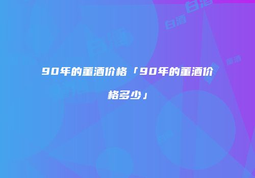 90年的董酒价格「90年的董酒价格多少」