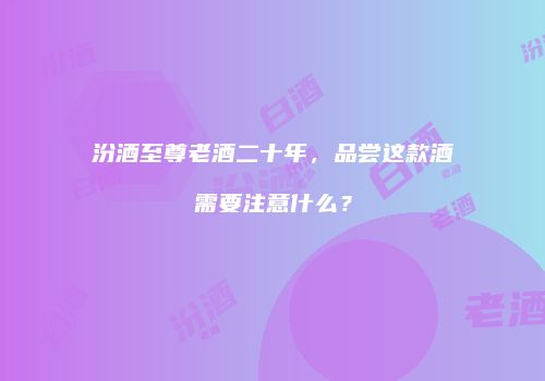 汾酒至尊老酒二十年，品尝这款酒需要注意什么？