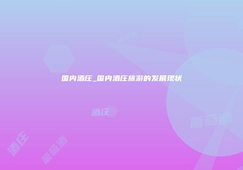 国内酒庄_国内酒庄旅游的发展现状