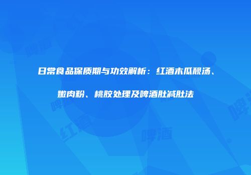 日常食品保质期与功效解析：红酒木瓜靓汤、嫩肉粉、桃胶处理及啤酒肚减肚法