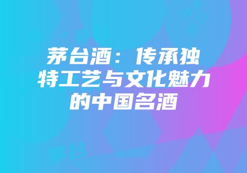 茅台酒：传承独特工艺与文化魅力的中国名酒