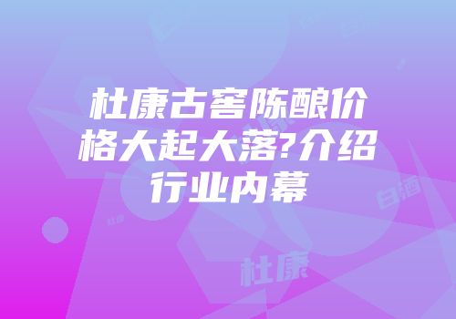 杜康古窖陈酿价格大起大落?介绍行业内幕
