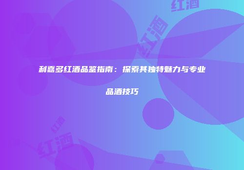 利嘉多红酒品鉴指南：探索其独特魅力与专业品酒技巧