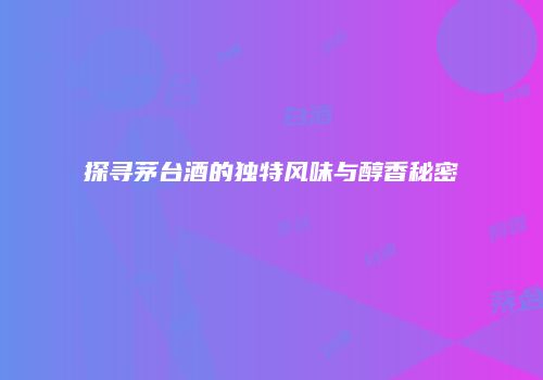 探寻茅台酒的独特风味与醇香秘密