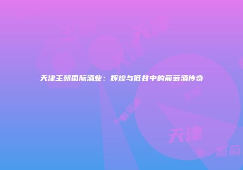 天津王朝国际酒业：辉煌与低谷中的葡萄酒传奇