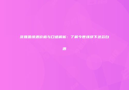 淡雅国缘酒价格与口感解析：了解今世缘旗下这款白酒