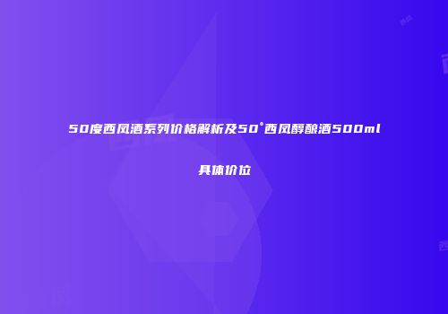 50度西凤酒系列价格解析及50°西凤醇酿酒500ml具体价位
