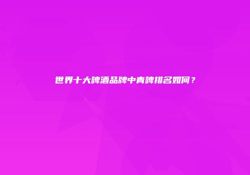 世界十大啤酒品牌中青啤排名如何？