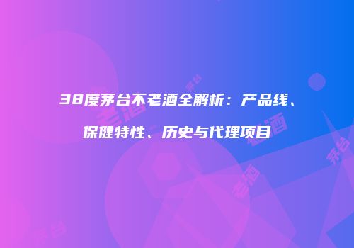 38度茅台不老酒全解析：产品线、保健特性、历史与代理项目