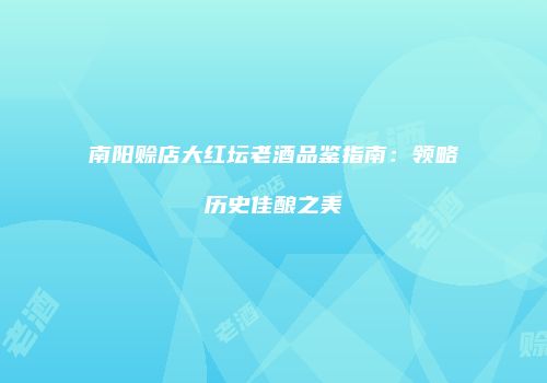 南阳赊店大红坛老酒品鉴指南：领略历史佳酿之美