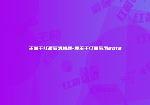 王朝干红葡萄酒梅鹿-鹿王干红葡萄酒2019