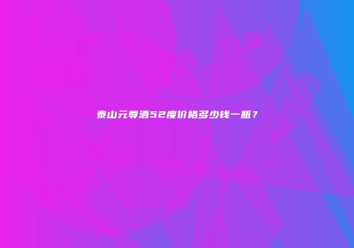 泰山元尊酒52度价格多少钱一瓶？
