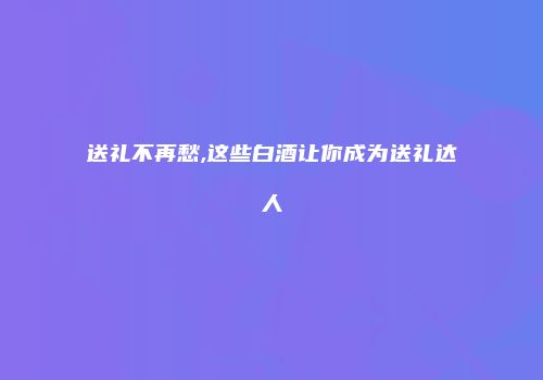 送礼不再愁,这些白酒让你成为送礼达人