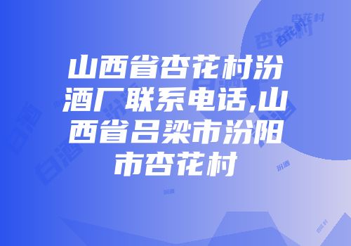 山西省杏花村汾酒厂联系电话,山西省吕梁市汾阳市杏花村