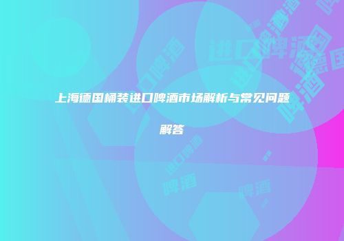 上海德国桶装进口啤酒市场解析与常见问题解答