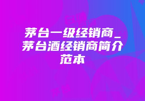 茅台一级经销商_茅台酒经销商简介范本