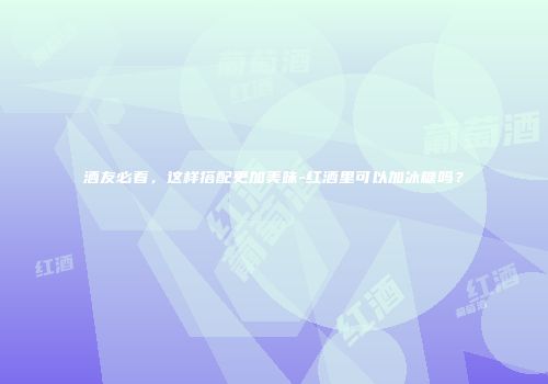 酒友必看，这样搭配更加美味-红酒里可以加冰糖吗？