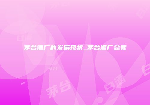 茅台酒厂的发展现状_茅台酒厂总裁