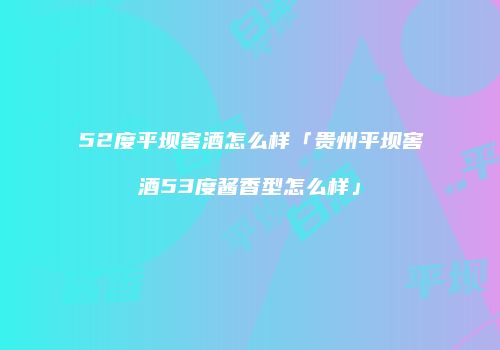 52度平坝窖酒怎么样「贵州平坝窖酒53度酱香型怎么样」