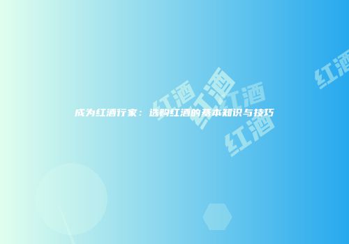 成为红酒行家：选购红酒的基本知识与技巧