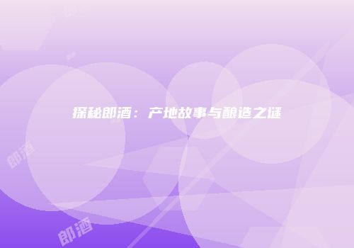 探秘郎酒：产地故事与酿造之谜