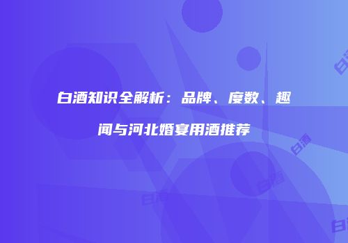 白酒知识全解析：品牌、度数、趣闻与河北婚宴用酒推荐