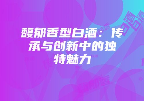 馥郁香型白酒：传承与创新中的独特魅力
