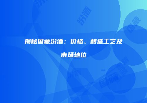 揭秘国藏汾酒：价格、酿造工艺及市场地位