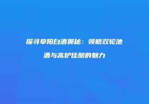 探寻阜阳白酒奥秘：领略双轮池酒与高炉佳酿的魅力