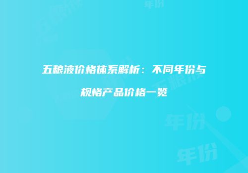 五粮液价格体系解析：不同年份与规格产品价格一览
