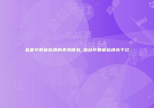 品鉴华夏葡萄酒的美妙体验_烟台华夏葡萄橡木干红