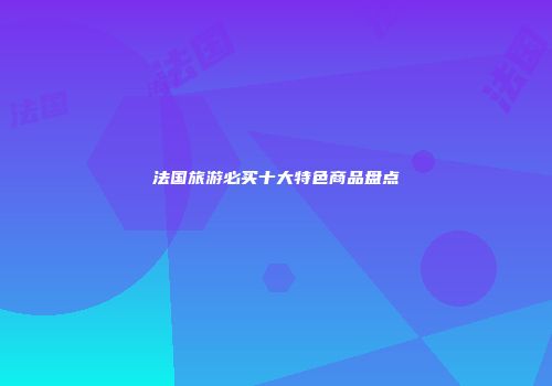 法国旅游必买十大特色商品盘点