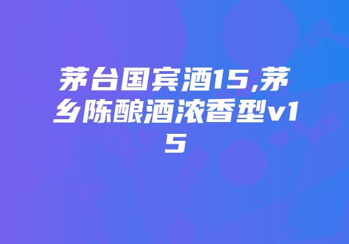 茅台国宾酒15,茅乡陈酿酒浓香型v15