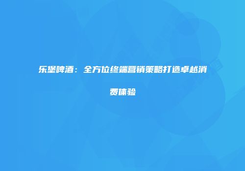乐堡啤酒：全方位终端营销策略打造卓越消费体验