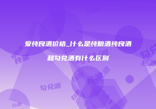 爱纯良酒价格_什么是纯粮酒纯良酒和勾兑酒有什么区别