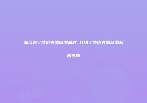 浙江省宁波市黄酒白酒品牌_介绍宁波市黄酒白酒知名品牌