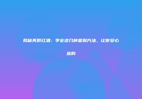 揭秘真假红酒：学会这几种鉴别方法，让你安心选购