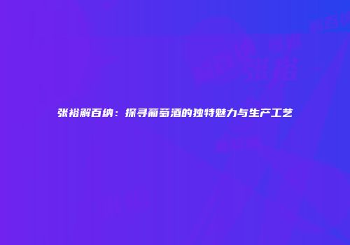 张裕解百纳：探寻葡萄酒的独特魅力与生产工艺