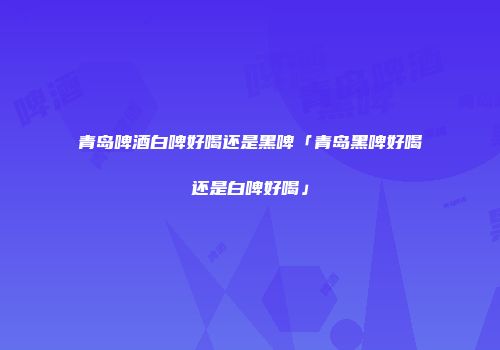 青岛啤酒白啤好喝还是黑啤「青岛黑啤好喝还是白啤好喝」