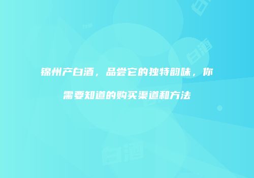 锦州产白酒，品尝它的独特韵味，你需要知道的购买渠道和方法