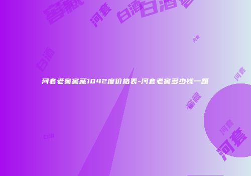 河套老窖窖藏1042度价格表-河套老窖多少钱一箱