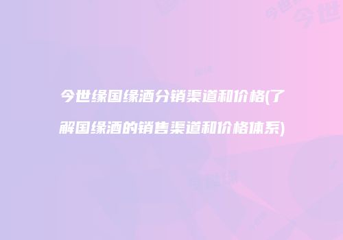今世缘国缘酒分销渠道和价格(了解国缘酒的销售渠道和价格体系)