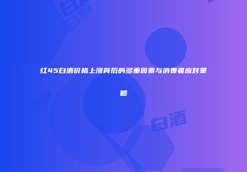 红45白酒价格上涨背后的多重因素与消费者应对策略