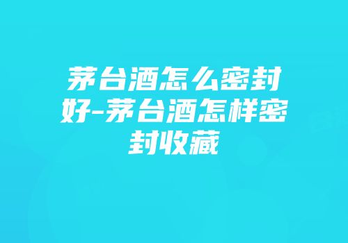 茅台酒怎么密封好-茅台酒怎样密封收藏