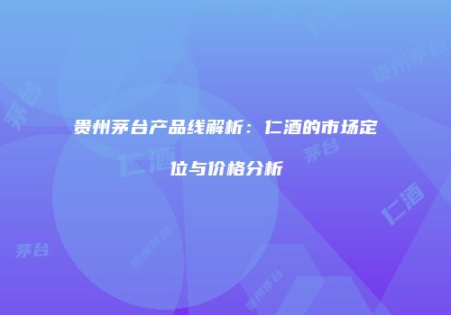 贵州茅台产品线解析：仁酒的市场定位与价格分析