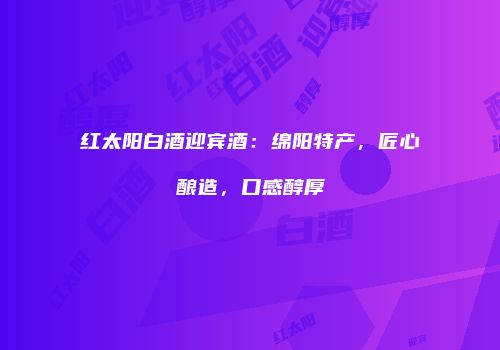 红太阳白酒迎宾酒：绵阳特产，匠心酿造，口感醇厚
