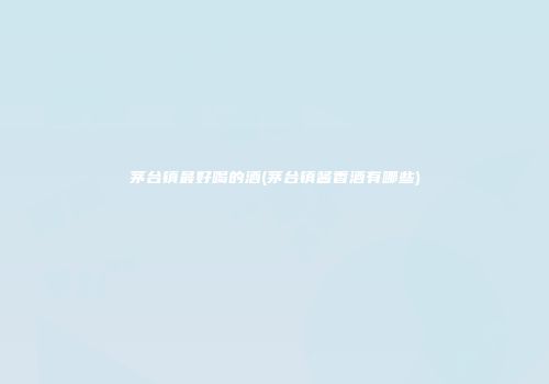 茅台镇最好喝的酒(茅台镇酱香酒有哪些)