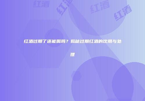 红酒过期了还能喝吗？揭秘过期红酒的饮用与处理