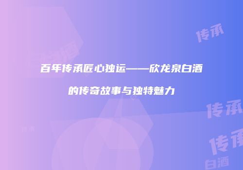百年传承匠心独运——欣龙泉白酒的传奇故事与独特魅力