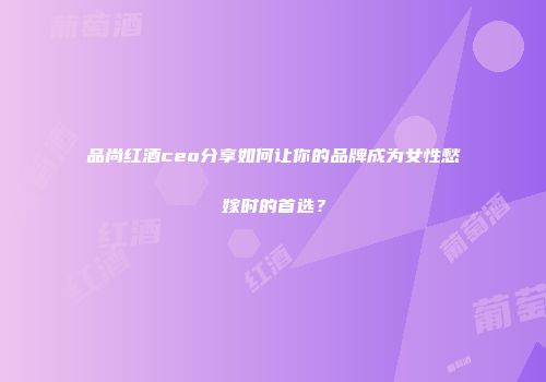品尚红酒ceo分享如何让你的品牌成为女性愁嫁时的首选？